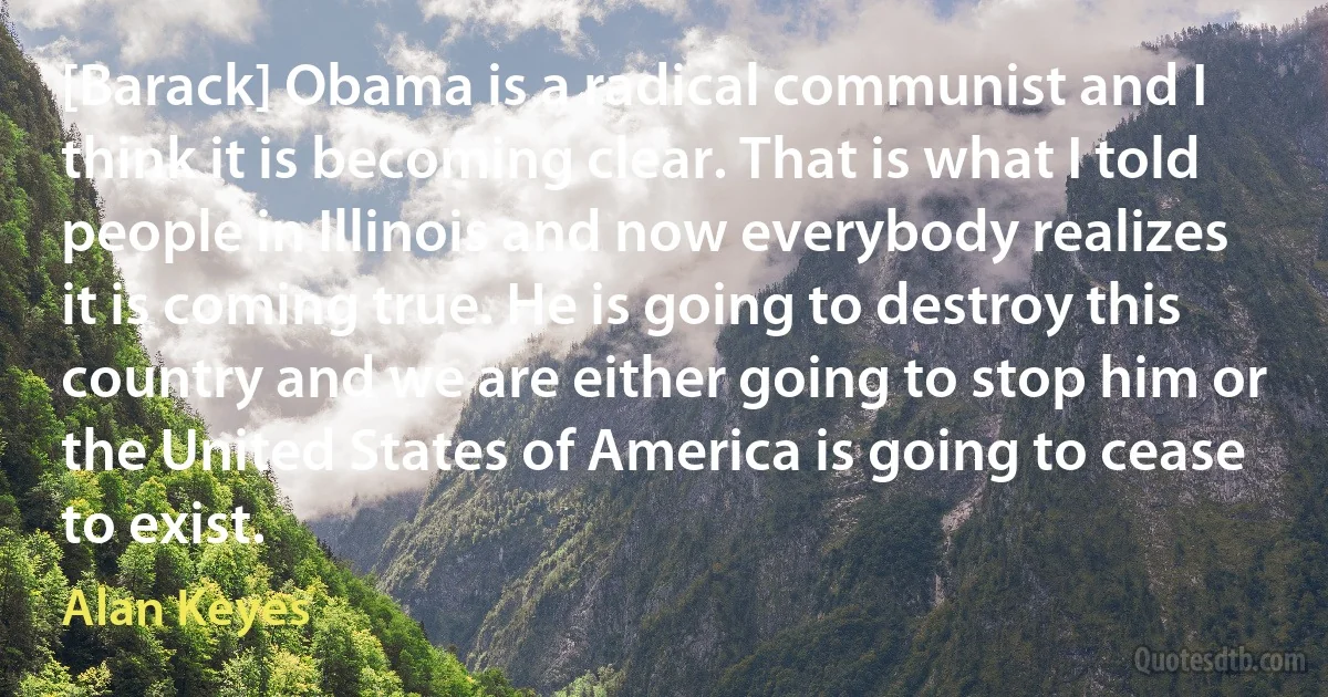 [Barack] Obama is a radical communist and I think it is becoming clear. That is what I told people in Illinois and now everybody realizes it is coming true. He is going to destroy this country and we are either going to stop him or the United States of America is going to cease to exist. (Alan Keyes)