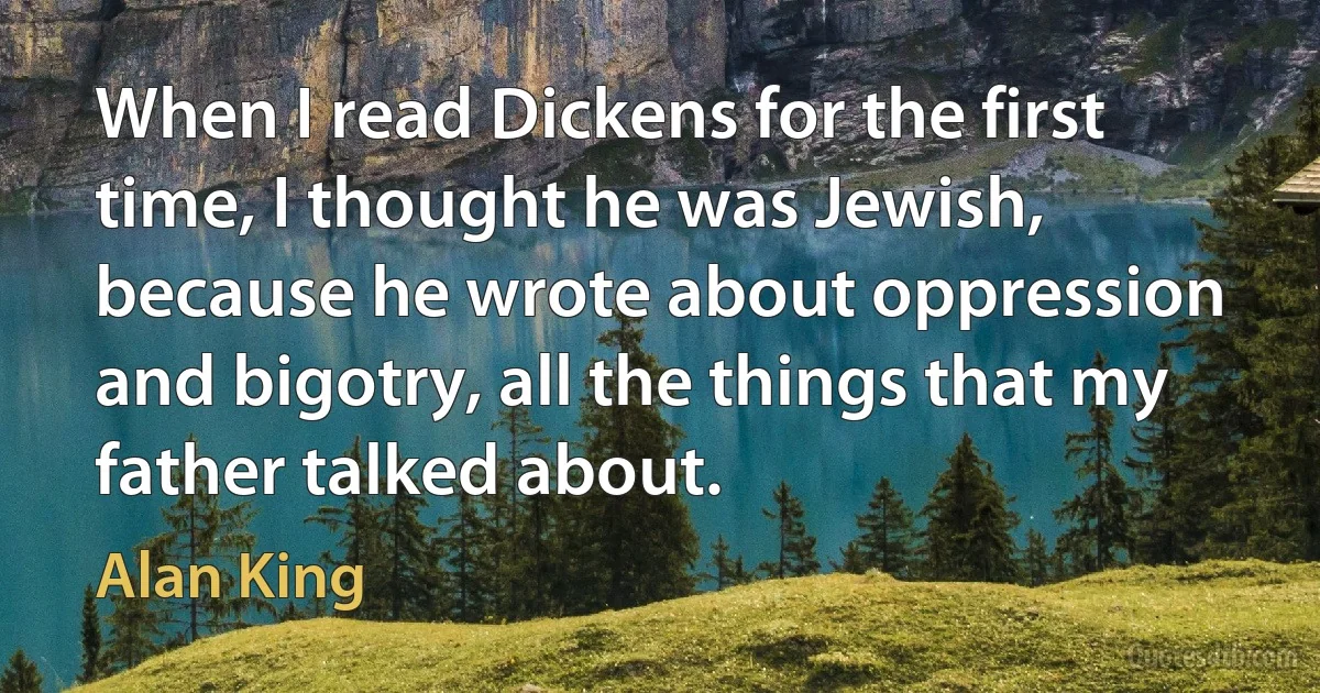 When I read Dickens for the first time, I thought he was Jewish, because he wrote about oppression and bigotry, all the things that my father talked about. (Alan King)