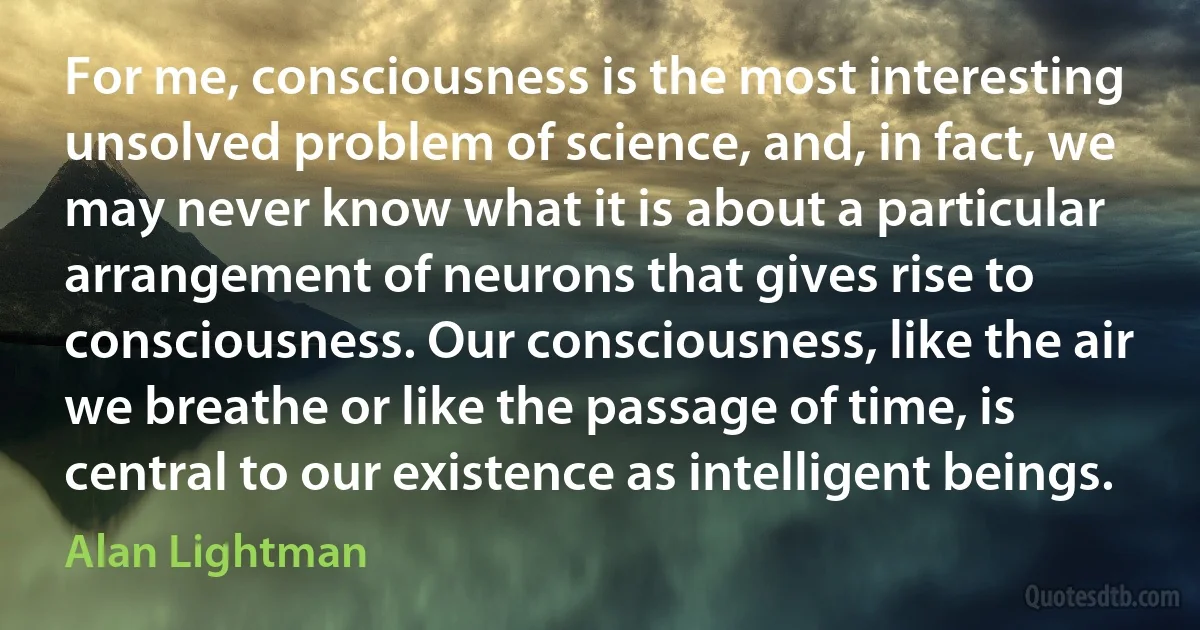 For me, consciousness is the most interesting unsolved problem of science, and, in fact, we may never know what it is about a particular arrangement of neurons that gives rise to consciousness. Our consciousness, like the air we breathe or like the passage of time, is central to our existence as intelligent beings. (Alan Lightman)