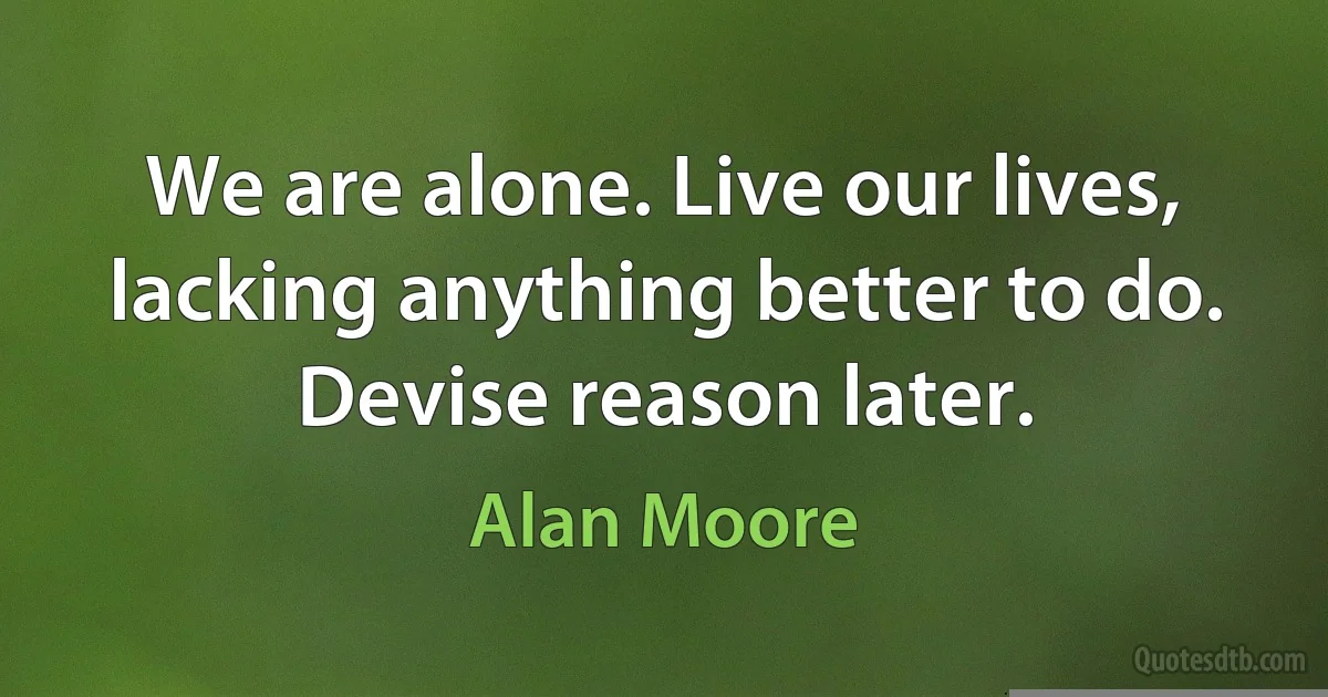 We are alone. Live our lives, lacking anything better to do. Devise reason later. (Alan Moore)