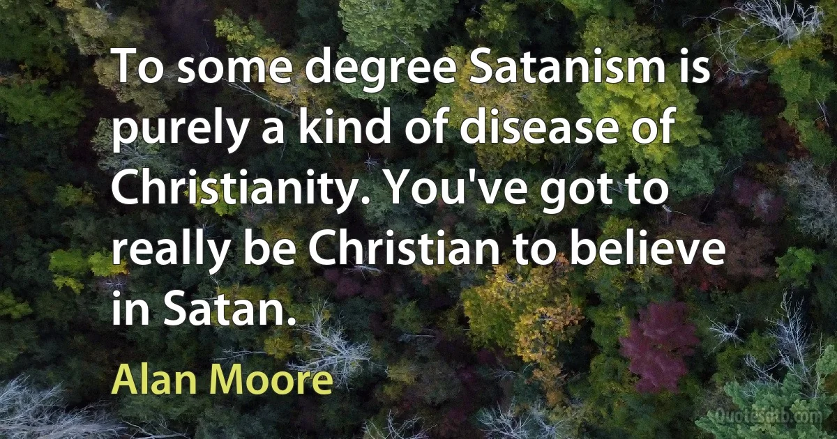 To some degree Satanism is purely a kind of disease of Christianity. You've got to really be Christian to believe in Satan. (Alan Moore)