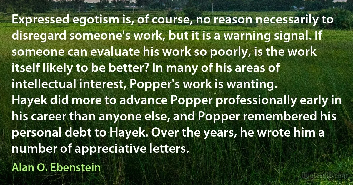 Expressed egotism is, of course, no reason necessarily to disregard someone's work, but it is a warning signal. If someone can evaluate his work so poorly, is the work itself likely to be better? In many of his areas of intellectual interest, Popper's work is wanting.
Hayek did more to advance Popper professionally early in his career than anyone else, and Popper remembered his personal debt to Hayek. Over the years, he wrote him a number of appreciative letters. (Alan O. Ebenstein)