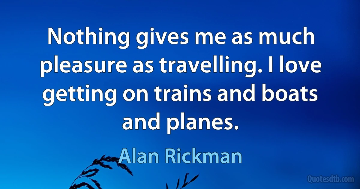 Nothing gives me as much pleasure as travelling. I love getting on trains and boats and planes. (Alan Rickman)