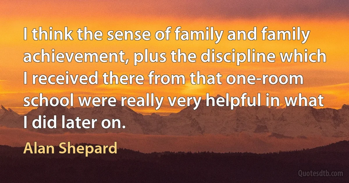 I think the sense of family and family achievement, plus the discipline which I received there from that one-room school were really very helpful in what I did later on. (Alan Shepard)