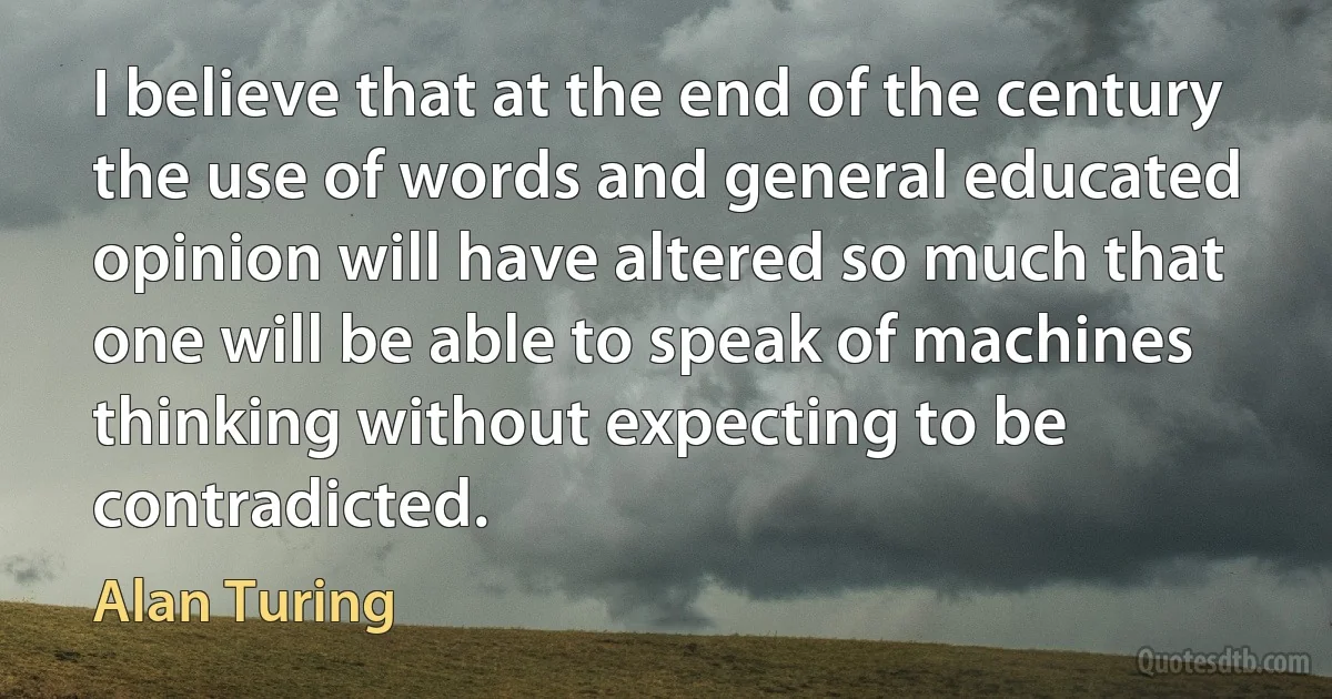 I believe that at the end of the century the use of words and general educated opinion will have altered so much that one will be able to speak of machines thinking without expecting to be contradicted. (Alan Turing)