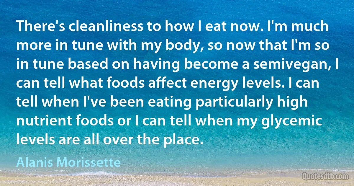 There's cleanliness to how I eat now. I'm much more in tune with my body, so now that I'm so in tune based on having become a semivegan, I can tell what foods affect energy levels. I can tell when I've been eating particularly high nutrient foods or I can tell when my glycemic levels are all over the place. (Alanis Morissette)