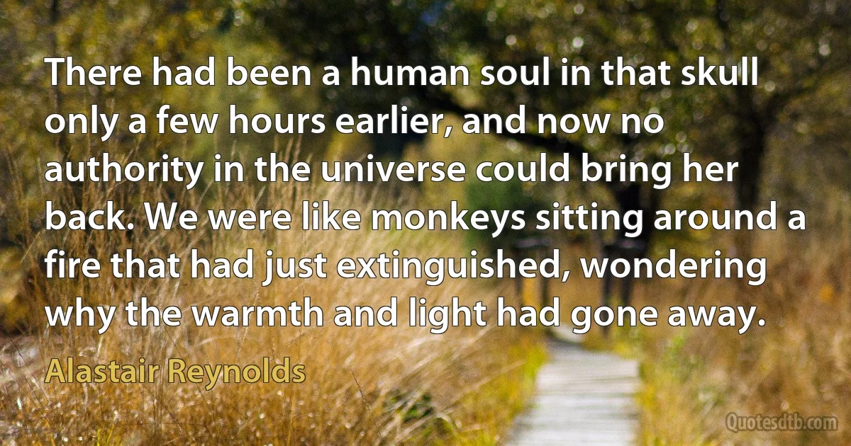 There had been a human soul in that skull only a few hours earlier, and now no authority in the universe could bring her back. We were like monkeys sitting around a fire that had just extinguished, wondering why the warmth and light had gone away. (Alastair Reynolds)