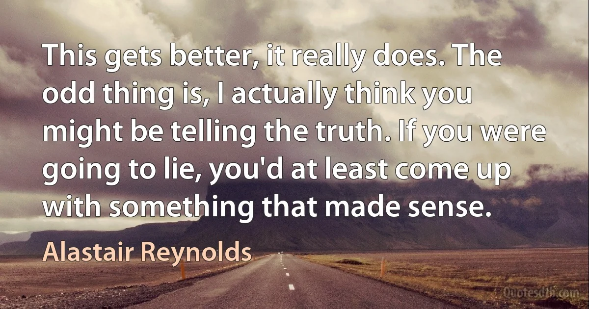 This gets better, it really does. The odd thing is, I actually think you might be telling the truth. If you were going to lie, you'd at least come up with something that made sense. (Alastair Reynolds)