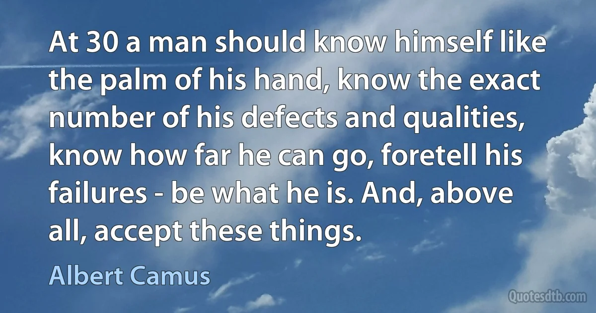 At 30 a man should know himself like the palm of his hand, know the exact number of his defects and qualities, know how far he can go, foretell his failures - be what he is. And, above all, accept these things. (Albert Camus)