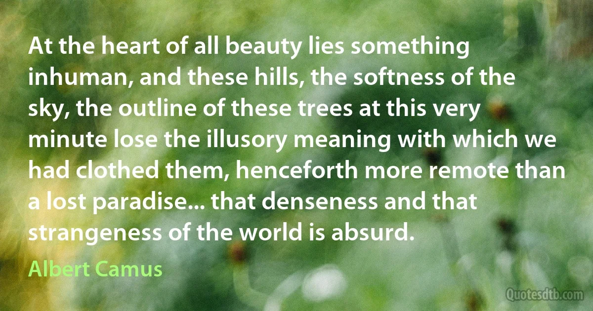 At the heart of all beauty lies something inhuman, and these hills, the softness of the sky, the outline of these trees at this very minute lose the illusory meaning with which we had clothed them, henceforth more remote than a lost paradise... that denseness and that strangeness of the world is absurd. (Albert Camus)