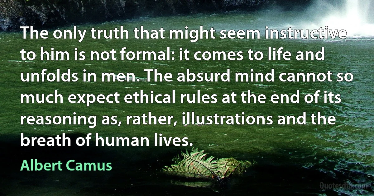 The only truth that might seem instructive to him is not formal: it comes to life and unfolds in men. The absurd mind cannot so much expect ethical rules at the end of its reasoning as, rather, illustrations and the breath of human lives. (Albert Camus)