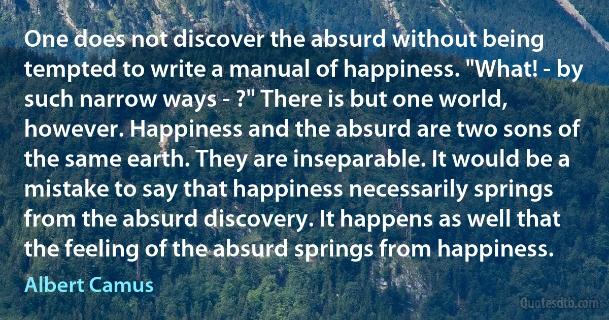 One does not discover the absurd without being tempted to write a manual of happiness. "What! - by such narrow ways - ?" There is but one world, however. Happiness and the absurd are two sons of the same earth. They are inseparable. It would be a mistake to say that happiness necessarily springs from the absurd discovery. It happens as well that the feeling of the absurd springs from happiness. (Albert Camus)