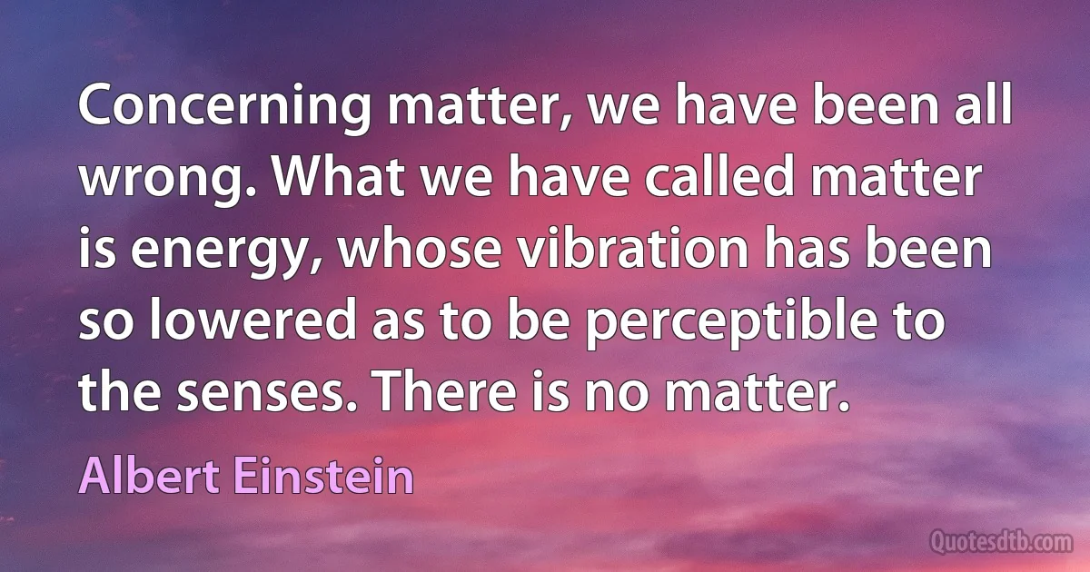 Concerning matter, we have been all wrong. What we have called matter is energy, whose vibration has been so lowered as to be perceptible to the senses. There is no matter. (Albert Einstein)