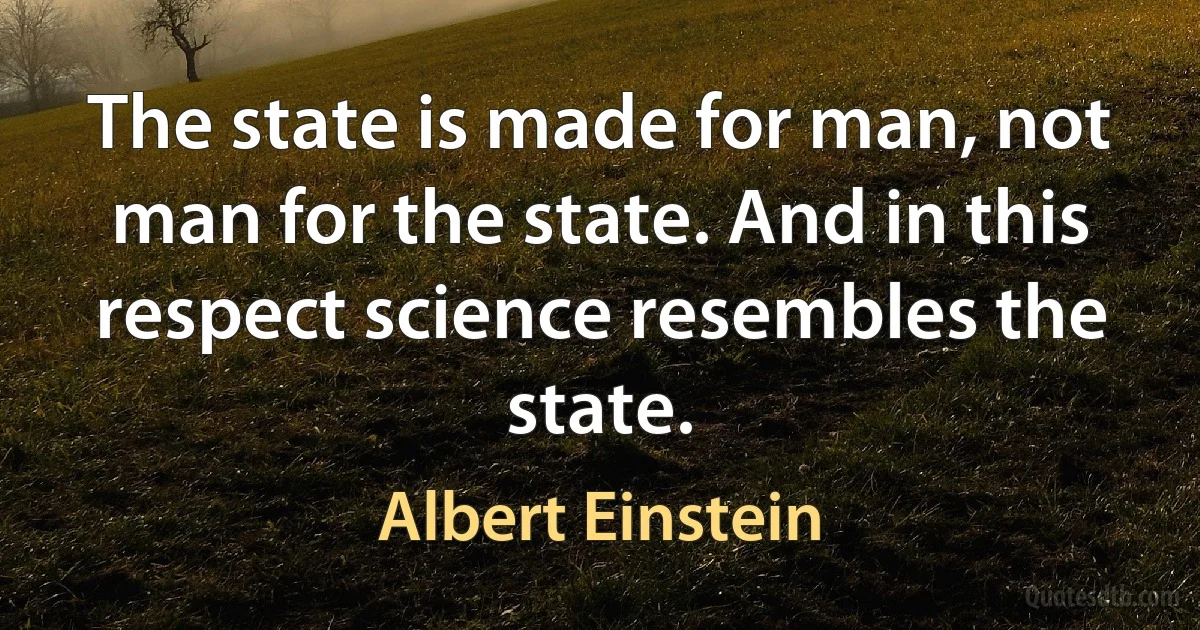 The state is made for man, not man for the state. And in this respect science resembles the state. (Albert Einstein)