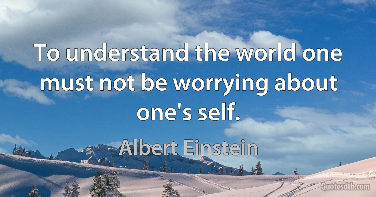 To understand the world one must not be worrying about one's self. (Albert Einstein)