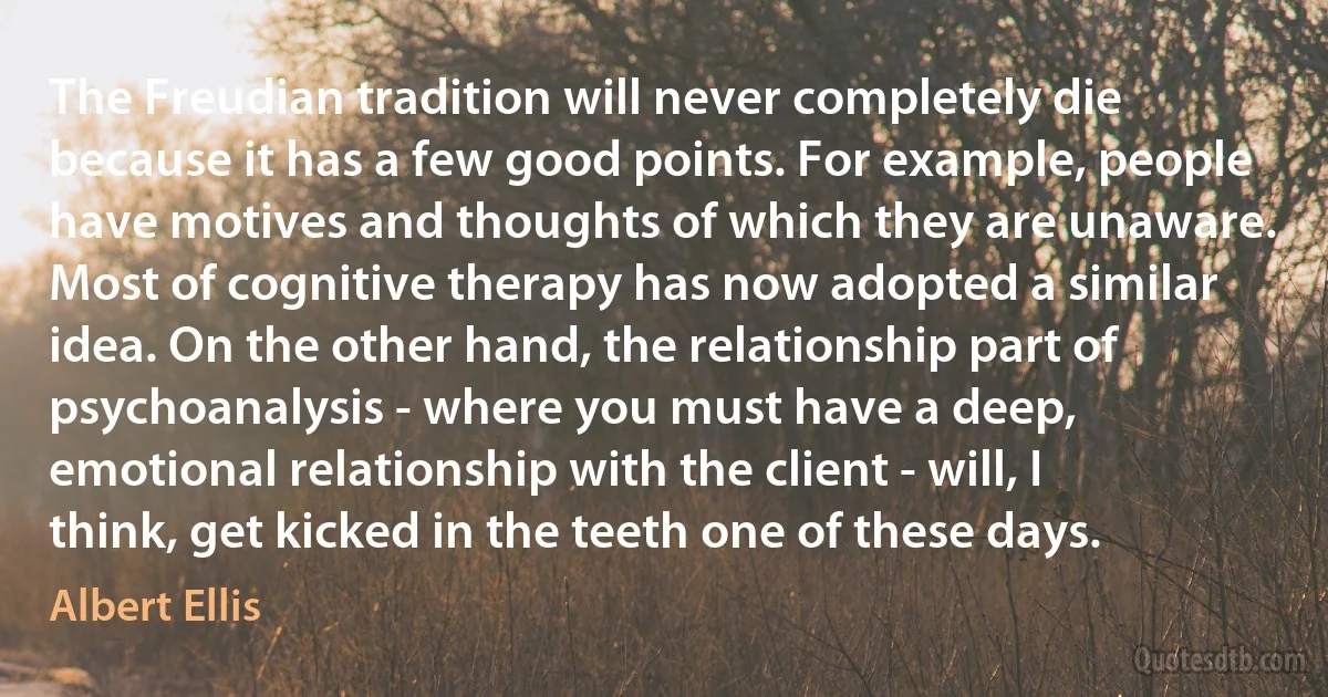 The Freudian tradition will never completely die because it has a few good points. For example, people have motives and thoughts of which they are unaware. Most of cognitive therapy has now adopted a similar idea. On the other hand, the relationship part of psychoanalysis - where you must have a deep, emotional relationship with the client - will, I think, get kicked in the teeth one of these days. (Albert Ellis)