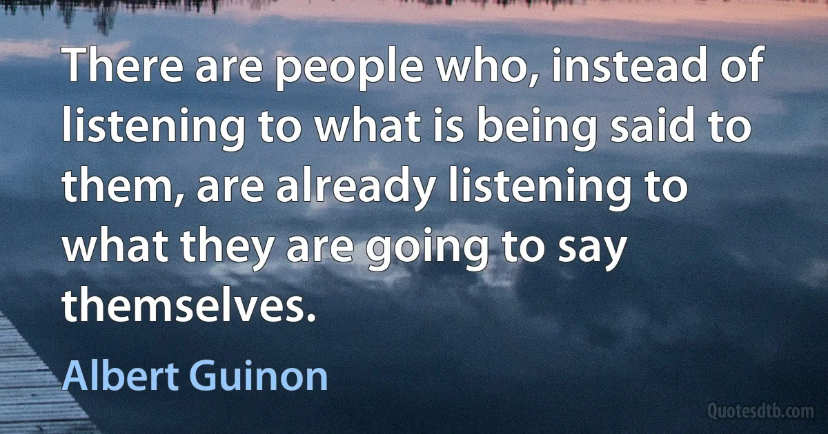 There are people who, instead of listening to what is being said to them, are already listening to what they are going to say themselves. (Albert Guinon)