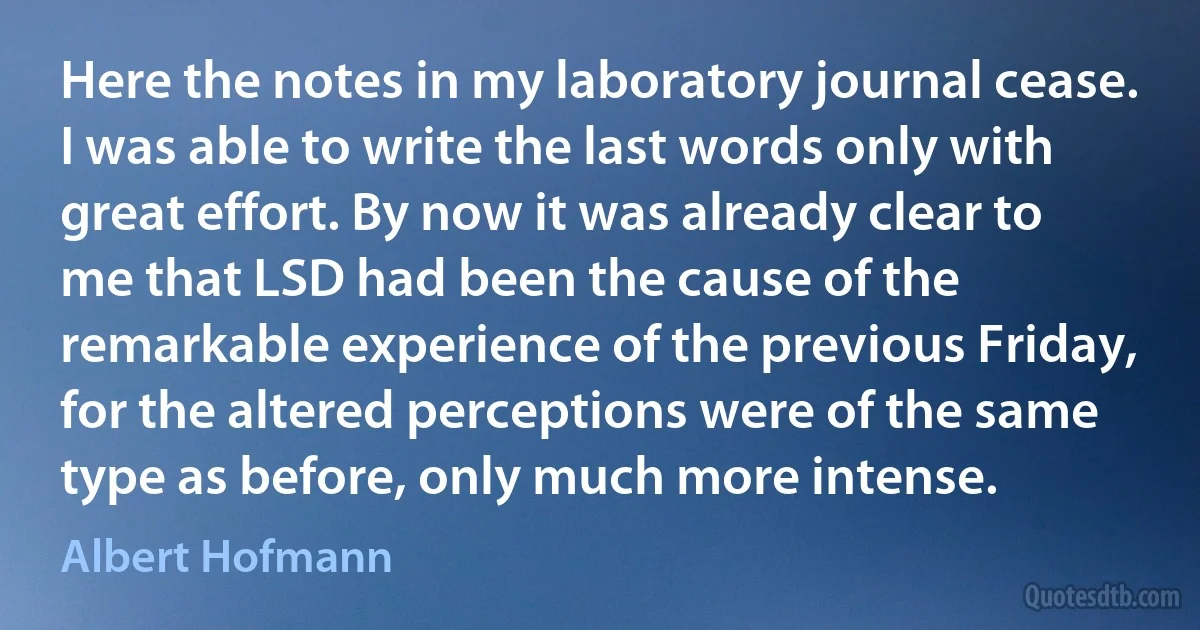 Here the notes in my laboratory journal cease. I was able to write the last words only with great effort. By now it was already clear to me that LSD had been the cause of the remarkable experience of the previous Friday, for the altered perceptions were of the same type as before, only much more intense. (Albert Hofmann)