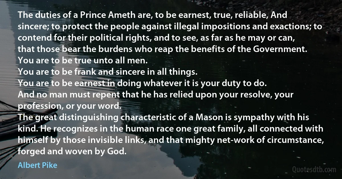 The duties of a Prince Ameth are, to be earnest, true, reliable, And sincere; to protect the people against illegal impositions and exactions; to contend for their political rights, and to see, as far as he may or can, that those bear the burdens who reap the benefits of the Government.
You are to be true unto all men.
You are to be frank and sincere in all things.
You are to be earnest in doing whatever it is your duty to do.
And no man must repent that he has relied upon your resolve, your profession, or your word.
The great distinguishing characteristic of a Mason is sympathy with his kind. He recognizes in the human race one great family, all connected with himself by those invisible links, and that mighty net-work of circumstance, forged and woven by God. (Albert Pike)