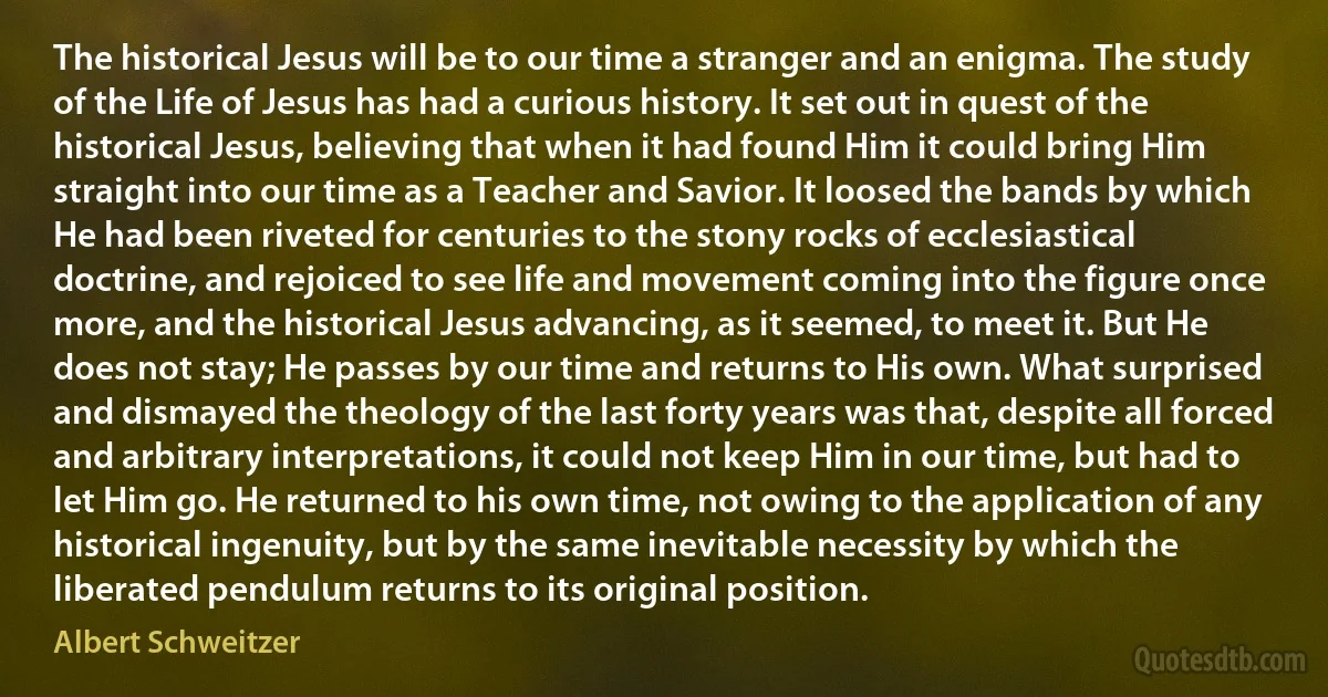 The historical Jesus will be to our time a stranger and an enigma. The study of the Life of Jesus has had a curious history. It set out in quest of the historical Jesus, believing that when it had found Him it could bring Him straight into our time as a Teacher and Savior. It loosed the bands by which He had been riveted for centuries to the stony rocks of ecclesiastical doctrine, and rejoiced to see life and movement coming into the figure once more, and the historical Jesus advancing, as it seemed, to meet it. But He does not stay; He passes by our time and returns to His own. What surprised and dismayed the theology of the last forty years was that, despite all forced and arbitrary interpretations, it could not keep Him in our time, but had to let Him go. He returned to his own time, not owing to the application of any historical ingenuity, but by the same inevitable necessity by which the liberated pendulum returns to its original position. (Albert Schweitzer)