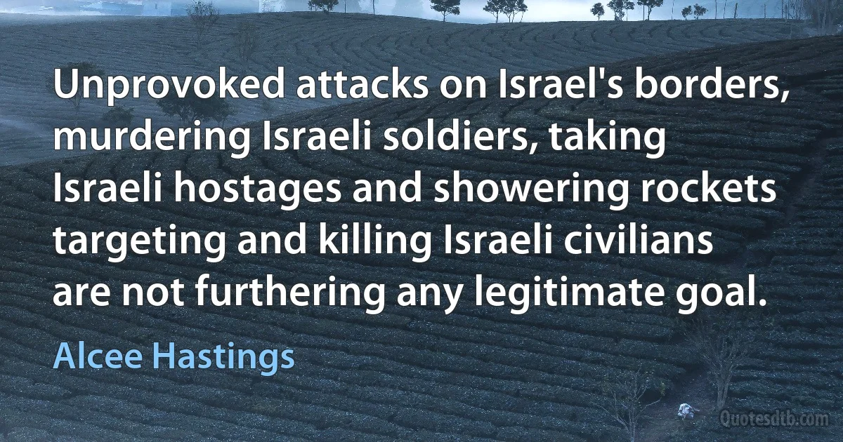 Unprovoked attacks on Israel's borders, murdering Israeli soldiers, taking Israeli hostages and showering rockets targeting and killing Israeli civilians are not furthering any legitimate goal. (Alcee Hastings)