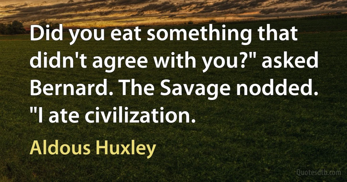 Did you eat something that didn't agree with you?" asked Bernard. The Savage nodded. "I ate civilization. (Aldous Huxley)