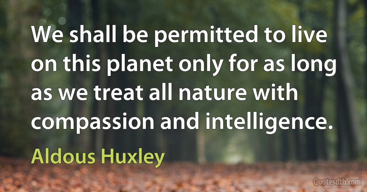 We shall be permitted to live on this planet only for as long as we treat all nature with compassion and intelligence. (Aldous Huxley)