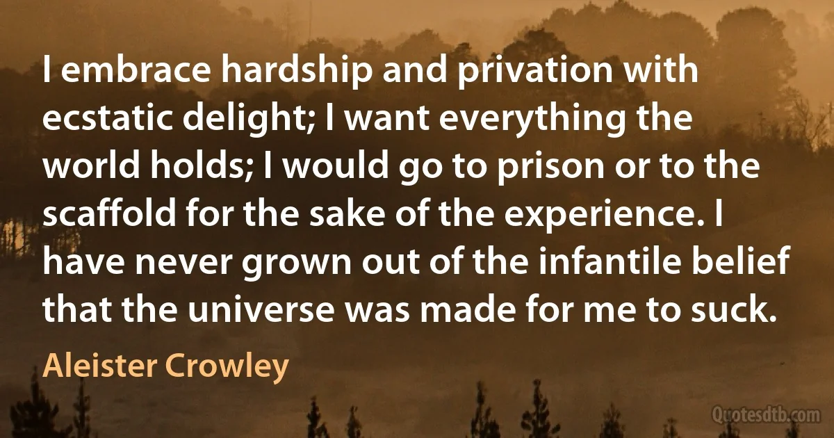 I embrace hardship and privation with ecstatic delight; I want everything the world holds; I would go to prison or to the scaffold for the sake of the experience. I have never grown out of the infantile belief that the universe was made for me to suck. (Aleister Crowley)