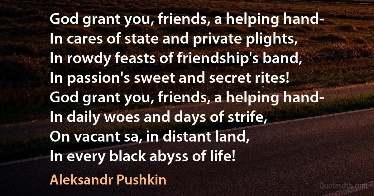 God grant you, friends, a helping hand-
In cares of state and private plights,
In rowdy feasts of friendship's band,
In passion's sweet and secret rites!
God grant you, friends, a helping hand-
In daily woes and days of strife,
On vacant sa, in distant land,
In every black abyss of life! (Aleksandr Pushkin)