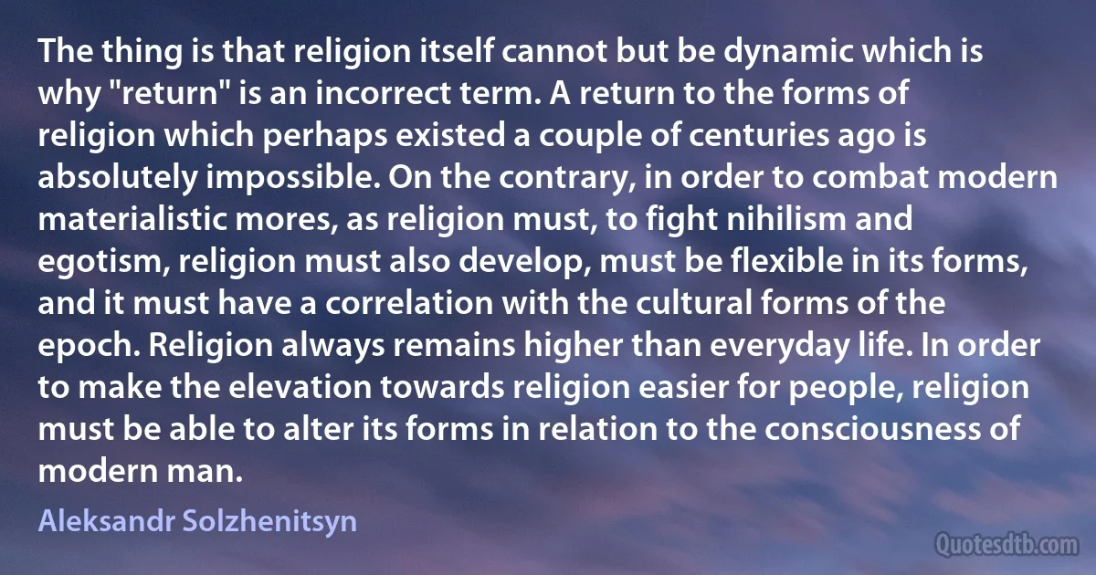 The thing is that religion itself cannot but be dynamic which is why "return" is an incorrect term. A return to the forms of religion which perhaps existed a couple of centuries ago is absolutely impossible. On the contrary, in order to combat modern materialistic mores, as religion must, to fight nihilism and egotism, religion must also develop, must be flexible in its forms, and it must have a correlation with the cultural forms of the epoch. Religion always remains higher than everyday life. In order to make the elevation towards religion easier for people, religion must be able to alter its forms in relation to the consciousness of modern man. (Aleksandr Solzhenitsyn)