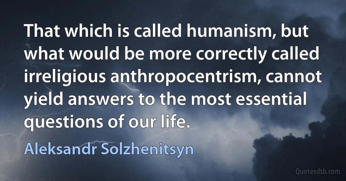 That which is called humanism, but what would be more correctly called irreligious anthropocentrism, cannot yield answers to the most essential questions of our life. (Aleksandr Solzhenitsyn)