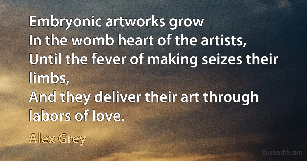 Embryonic artworks grow
In the womb heart of the artists,
Until the fever of making seizes their limbs,
And they deliver their art through labors of love. (Alex Grey)