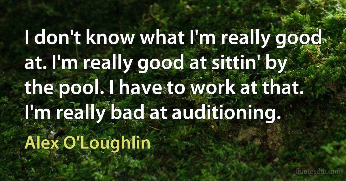 I don't know what I'm really good at. I'm really good at sittin' by the pool. I have to work at that. I'm really bad at auditioning. (Alex O'Loughlin)