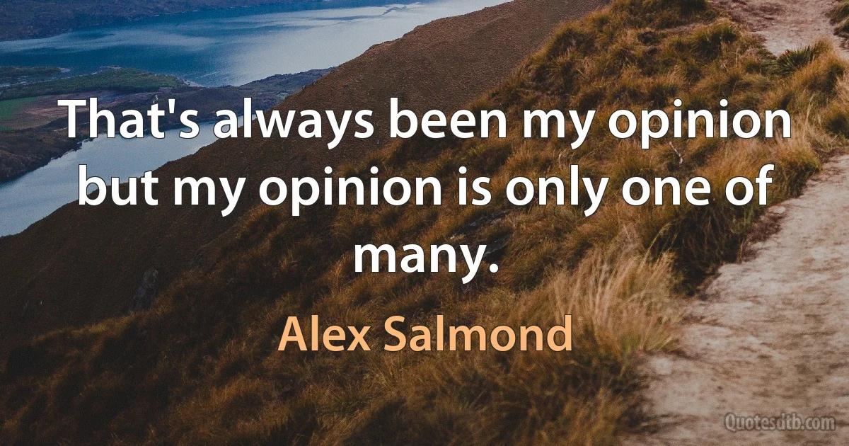 That's always been my opinion but my opinion is only one of many. (Alex Salmond)