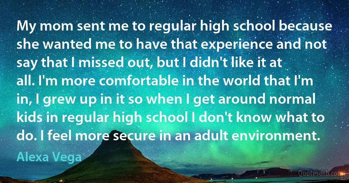 My mom sent me to regular high school because she wanted me to have that experience and not say that I missed out, but I didn't like it at all. I'm more comfortable in the world that I'm in, I grew up in it so when I get around normal kids in regular high school I don't know what to do. I feel more secure in an adult environment. (Alexa Vega)