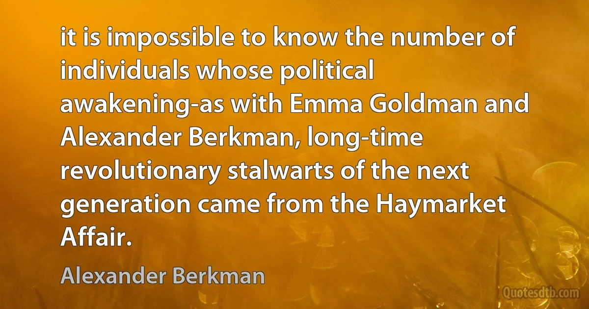 it is impossible to know the number of individuals whose political awakening-as with Emma Goldman and Alexander Berkman, long-time revolutionary stalwarts of the next generation came from the Haymarket Affair. (Alexander Berkman)