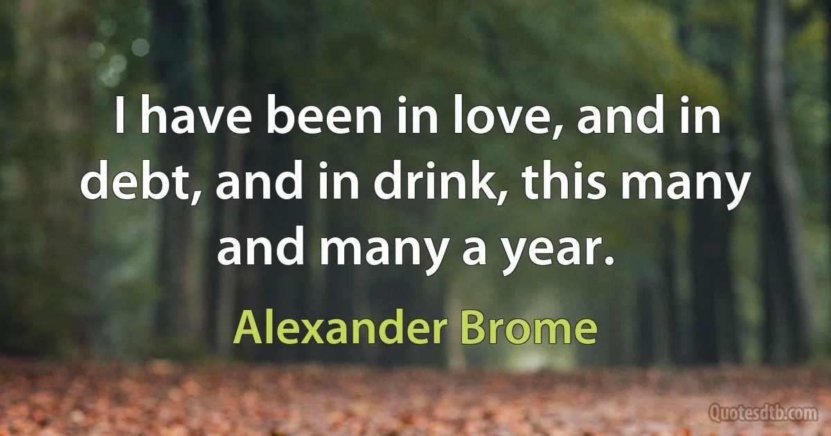 I have been in love, and in debt, and in drink, this many and many a year. (Alexander Brome)