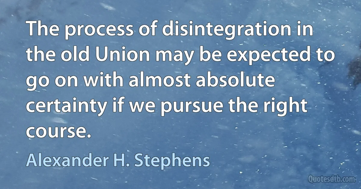 The process of disintegration in the old Union may be expected to go on with almost absolute certainty if we pursue the right course. (Alexander H. Stephens)