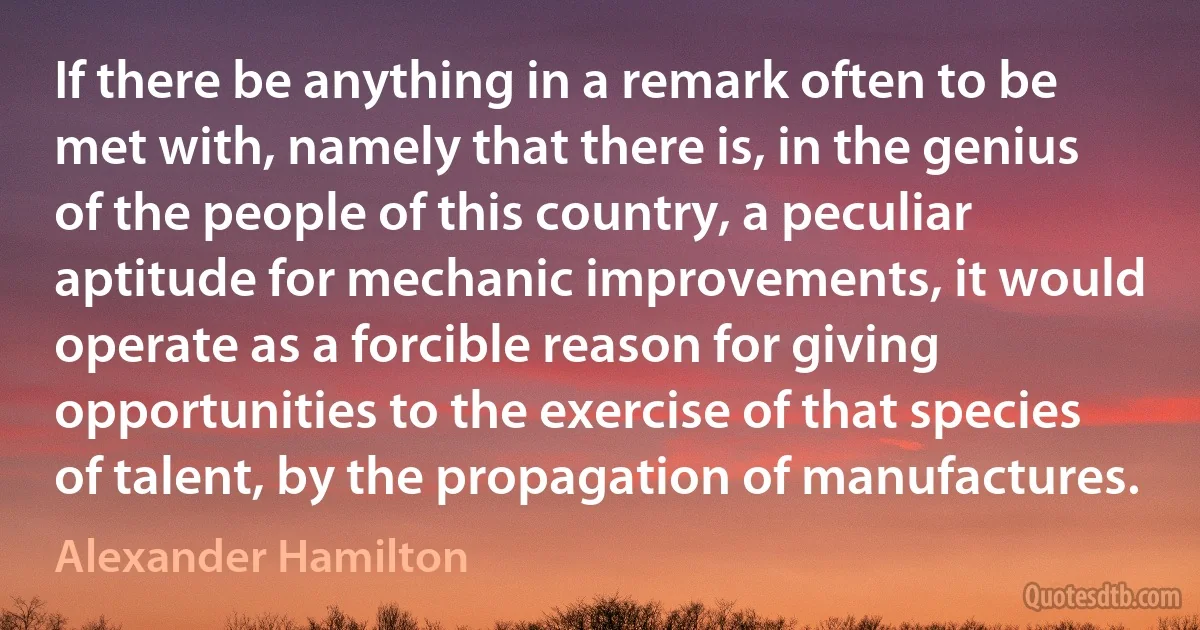 If there be anything in a remark often to be met with, namely that there is, in the genius of the people of this country, a peculiar aptitude for mechanic improvements, it would operate as a forcible reason for giving opportunities to the exercise of that species of talent, by the propagation of manufactures. (Alexander Hamilton)