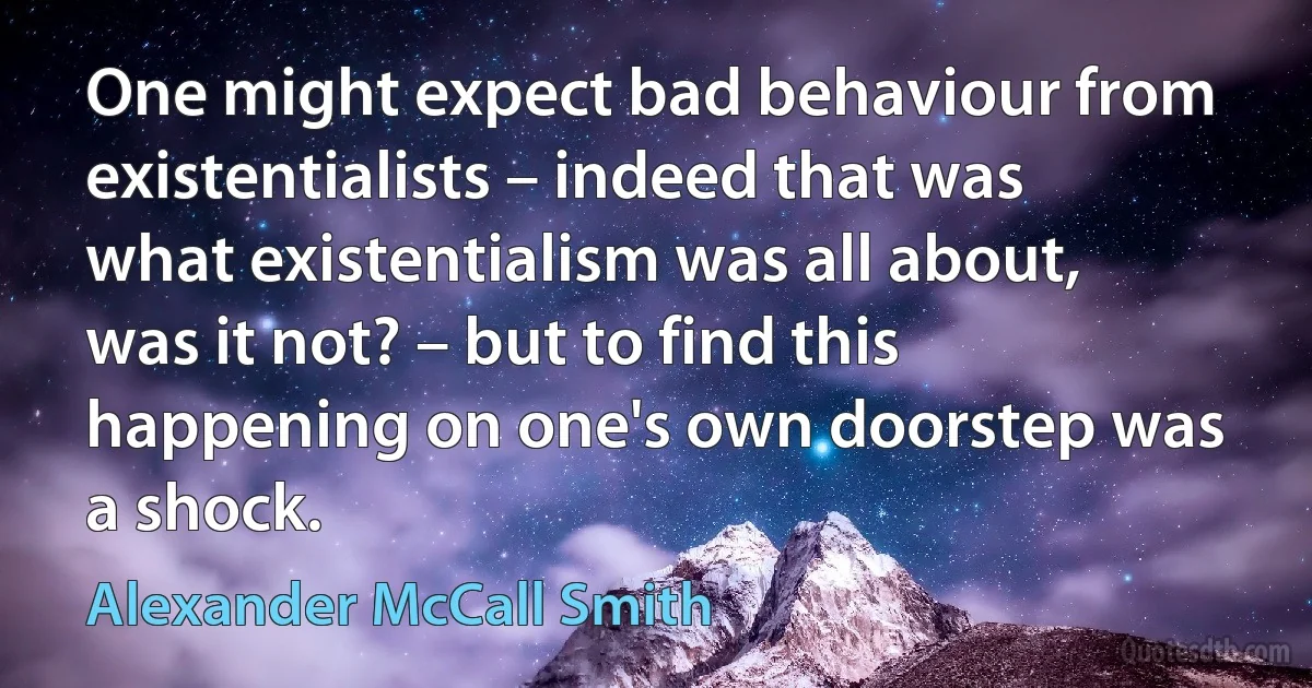 One might expect bad behaviour from existentialists – indeed that was what existentialism was all about, was it not? – but to find this happening on one's own doorstep was a shock. (Alexander McCall Smith)