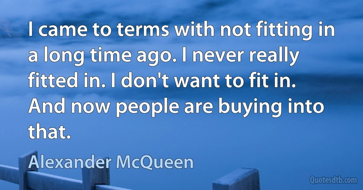 I came to terms with not fitting in a long time ago. I never really fitted in. I don't want to fit in. And now people are buying into that. (Alexander McQueen)