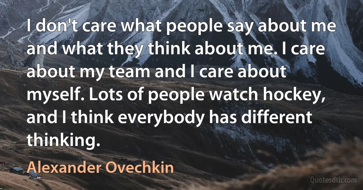 I don't care what people say about me and what they think about me. I care about my team and I care about myself. Lots of people watch hockey, and I think everybody has different thinking. (Alexander Ovechkin)