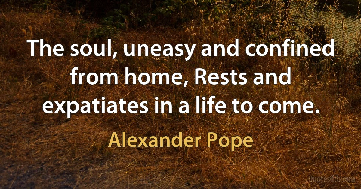 The soul, uneasy and confined from home, Rests and expatiates in a life to come. (Alexander Pope)