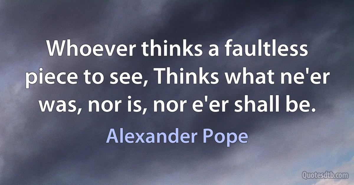 Whoever thinks a faultless piece to see, Thinks what ne'er was, nor is, nor e'er shall be. (Alexander Pope)