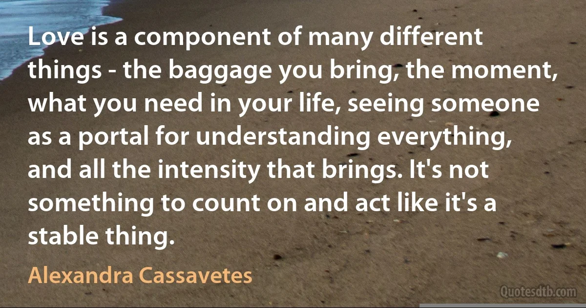 Love is a component of many different things - the baggage you bring, the moment, what you need in your life, seeing someone as a portal for understanding everything, and all the intensity that brings. It's not something to count on and act like it's a stable thing. (Alexandra Cassavetes)