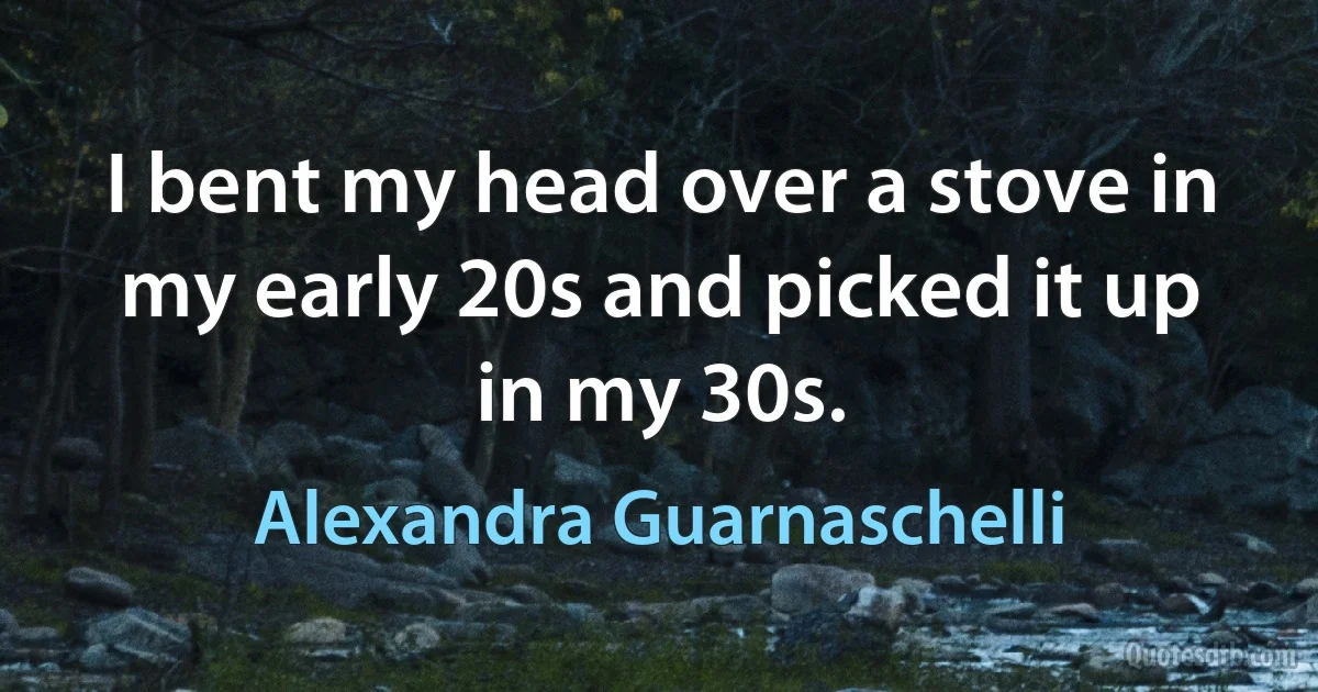 I bent my head over a stove in my early 20s and picked it up in my 30s. (Alexandra Guarnaschelli)