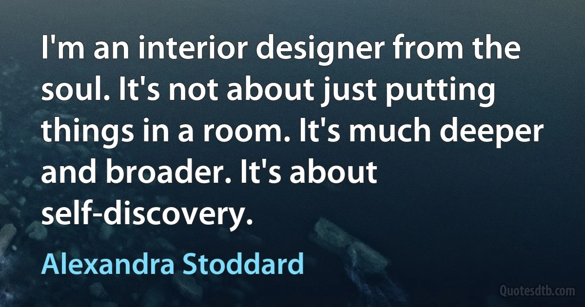 I'm an interior designer from the soul. It's not about just putting things in a room. It's much deeper and broader. It's about self-discovery. (Alexandra Stoddard)