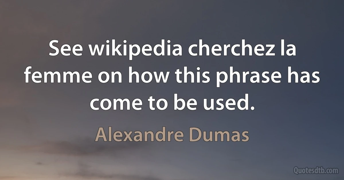 See wikipedia cherchez la femme on how this phrase has come to be used. (Alexandre Dumas)