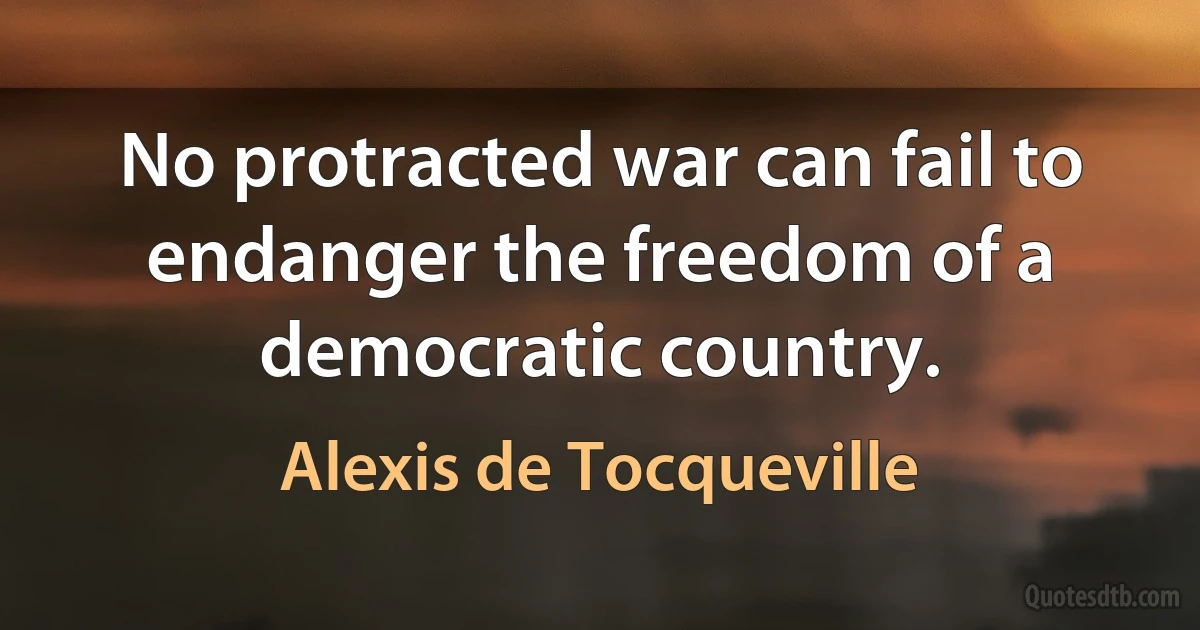 No protracted war can fail to endanger the freedom of a democratic country. (Alexis de Tocqueville)