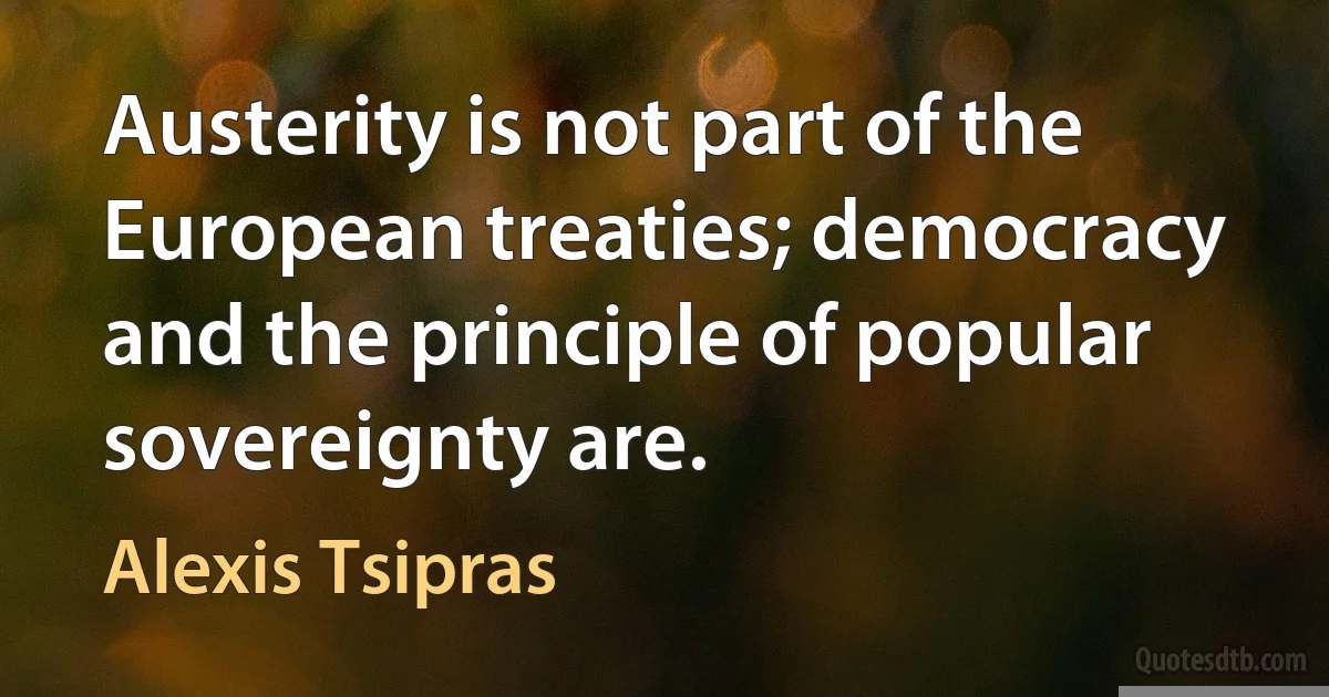 Austerity is not part of the European treaties; democracy and the principle of popular sovereignty are. (Alexis Tsipras)